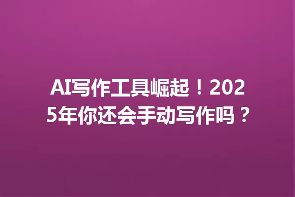 AI 写作工具崛起！2025 年你还会手动写作吗？一