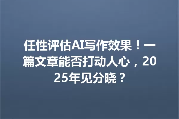 任性评估 AI 写作效果！一篇文章能否打动人心，2025 年见分晓？一