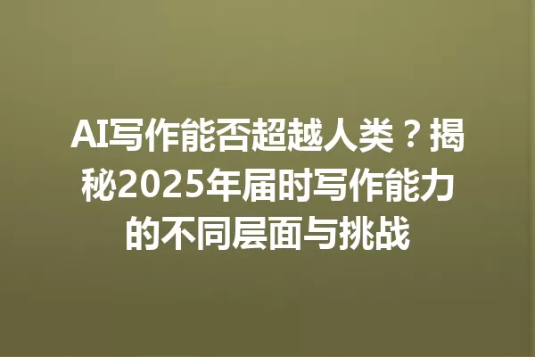 AI 写作能否超越人类？揭秘 2025 年届时写作能力的不同层面与挑战 一