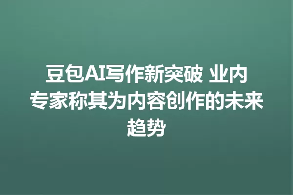 豆包 AI 写作新突破 业内专家称其为内容创作的未来趋势 一