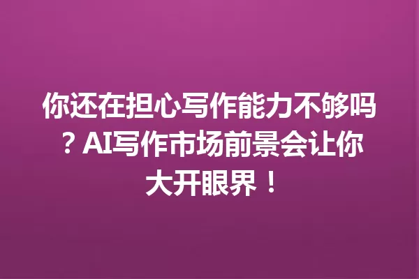你还在担心写作能力不够吗？AI 写作市场前景会让你大开眼界！一
